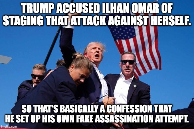 He always accuses others of what he is guilty of doing | TRUMP ACCUSED ILHAN OMAR OF STAGING THAT ATTACK AGAINST HERSELF. SO THAT'S BASICALLY A CONFESSION THAT HE SET UP HIS OWN FAKE ASSASSINATION ATTEMPT. | image tagged in trump shot,donald trump,assassination,paid agitators,ilhan omar | made w/ Imgflip meme maker