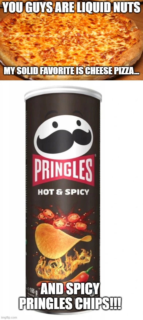 YOU GUYS ARE LIQUID NUTS; MY SOLID FAVORITE IS CHEESE PIZZA... AND SPICY PRINGLES CHIPS!!! | image tagged in round cheese pizza | made w/ Imgflip meme maker