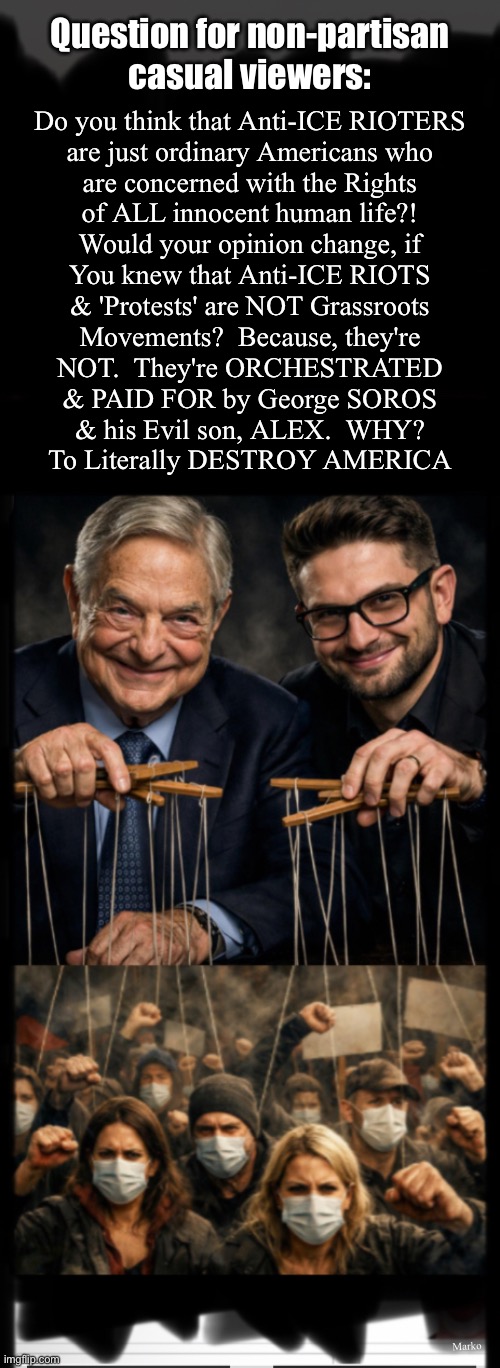 "Destroying America will be the culmination of my life's work." ~ George Soros.   FACT | Question for non-partisan
casual viewers:; Do you think that Anti-ICE RIOTERS
are just ordinary Americans who
are concerned with the Rights
of ALL innocent human life?!
Would your opinion change, if
You knew that Anti-ICE RIOTS
& 'Protests' are NOT Grassroots
Movements?  Because, they're
NOT.  They're ORCHESTRATED

& PAID FOR by George SOROS

& his Evil son, ALEX.  WHY?
To Literally DESTROY AMERICA; Marko | image tagged in memes,if you support evil you are evil,demonicrats r evil criminals,dumbocrat voters r no longer innocent,fjbvoterskissmyass | made w/ Imgflip meme maker