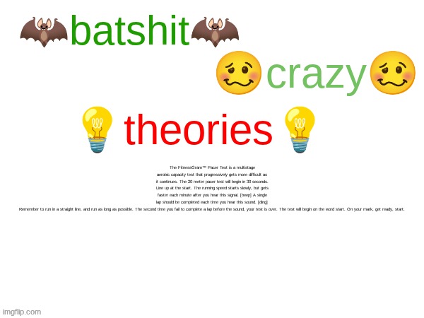 batshit crazy theories | The FitnessGram™ Pacer Test is a multistage aerobic capacity test that progressively gets more difficult as it continues. The 20 meter pacer test will begin in 30 seconds. Line up at the start. The running speed starts slowly, but gets faster each minute after you hear this signal. [beep] A single lap should be completed each time you hear this sound. [ding] Remember to run in a straight line, and run as long as possible. The second time you fail to complete a lap before the sound, your test is over. The test will begin on the word start. On your mark, get ready, start. | image tagged in batshit crazy theories | made w/ Imgflip meme maker