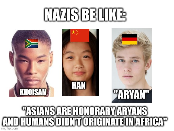 Blank White Template | NAZIS BE LIKE:; HAN; KHOISAN; "ARYAN"; "ASIANS ARE HONORARY ARYANS AND HUMANS DIDN’T ORIGINATE IN AFRICA" | image tagged in blank white template | made w/ Imgflip meme maker