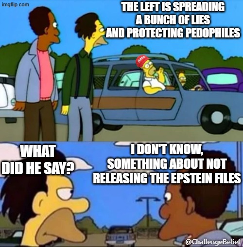 Not releasing the Epstein files | THE LEFT IS SPREADING A BUNCH OF LIES AND PROTECTING PEDOPHILES; I DON'T KNOW, SOMETHING ABOUT NOT RELEASING THE EPSTEIN FILES; WHAT DID HE SAY? @ChallengeBelief | image tagged in what did he say i don't know something about being gay,epstein | made w/ Imgflip meme maker