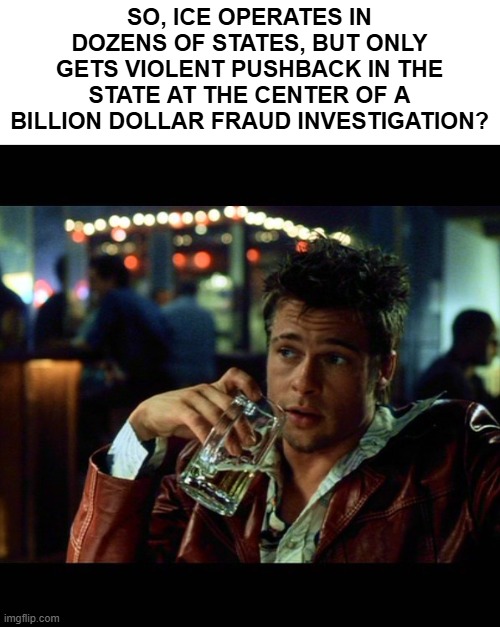 brad pitt beer fight club | SO, ICE OPERATES IN DOZENS OF STATES, BUT ONLY GETS VIOLENT PUSHBACK IN THE STATE AT THE CENTER OF A BILLION DOLLAR FRAUD INVESTIGATION? | image tagged in brad pitt beer fight club,fraud,minnesota,democrats,dollars | made w/ Imgflip meme maker