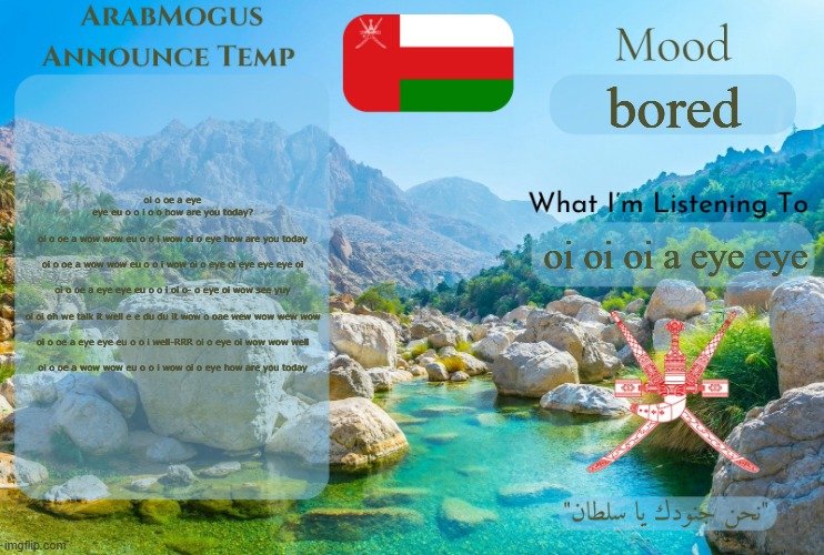 ArabMogus Omani Anounce Temp V1 | oi o oe a eye eye eu o o i o o how are you today?
 
oi o oe a wow wow eu o o i wow oi o eye how are you today
 
oi o oe a wow wow eu o o i wow oi o eye oi eye eye eye oi
 
oi o oe a eye eye eu o o i oi o- o eye oi wow see yuy
 
oi oi oh we talk it well e e du du it wow o oae wew wow wew wow
 
oi o oe a eye eye eu o o i well-RRR oi o eye oi wow wow well
 
oi o oe a wow wow eu o o i wow oi o eye how are you today; bored; oi oi oi a eye eye | image tagged in arabmogus omani anounce temp v1 | made w/ Imgflip meme maker