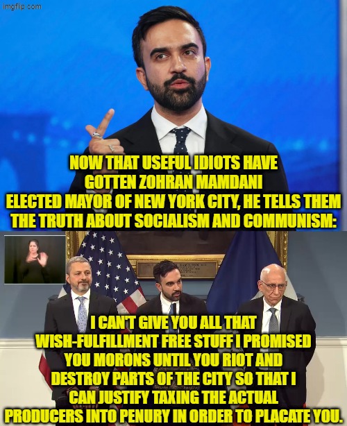 What?  You parasitical leftists actually thought that there WOULDN'T be strings attached? | NOW THAT USEFUL IDIOTS HAVE GOTTEN ZOHRAN MAMDANI
ELECTED MAYOR OF NEW YORK CITY, HE TELLS THEM THE TRUTH ABOUT SOCIALISM AND COMMUNISM:; I CAN'T GIVE YOU ALL THAT WISH-FULFILLMENT FREE STUFF I PROMISED YOU MORONS UNTIL YOU RIOT AND DESTROY PARTS OF THE CITY SO THAT I CAN JUSTIFY TAXING THE ACTUAL PRODUCERS INTO PENURY IN ORDER TO PLACATE YOU. | image tagged in yep | made w/ Imgflip meme maker
