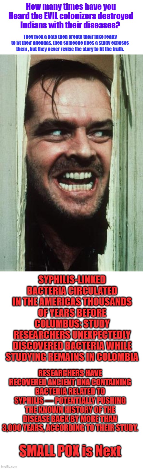 TRUST the Science believe the Lies, Covid was not created in a lab, they told you. | How many times have you Heard the EVIL colonizers destroyed Indians with their diseases? They pick a date then create their fake realty to fit their agendas, then someone does a study exposes them , but they never revise the story to fit the truth. SYPHILIS-LINKED BACTERIA CIRCULATED IN THE AMERICAS THOUSANDS OF YEARS BEFORE COLUMBUS: STUDY
RESEARCHERS UNEXPECTEDLY DISCOVERED BACTERIA WHILE STUDYING REMAINS IN COLOMBIA; RESEARCHERS HAVE RECOVERED ANCIENT DNA CONTAINING BACTERIA RELATED TO SYPHILIS — POTENTIALLY PUSHING THE KNOWN HISTORY OF THE DISEASE BACK BY MORE THAN 3,000 YEARS, ACCORDING TO THEIR STUDY. SMALL POX is Next | image tagged in memes,here's johnny,blank transparent square | made w/ Imgflip meme maker