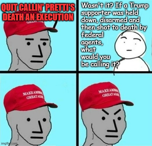 "Cultist contortions" *OR* "Only slightly loosely based on recent events." *OR* "You don't get to have it both ways." | Wasn't it? If a Trump
supporter was held
down, disarmed and
then shot to death by
federal
agents,
what
would you
be calling it? QUIT CALLIN' PRETTI'S DEATH AN EXECUTION | image tagged in frustrated maga npc 2,maga butthurts,double standards,hypocrisy,ruby ridge | made w/ Imgflip meme maker