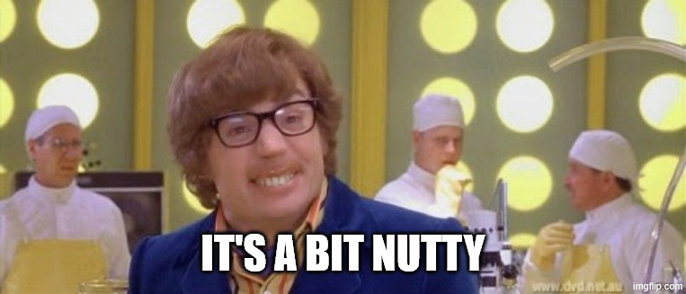 Austin Powers It's a bit nutty | IT'S A BIT NUTTY | image tagged in austin powers it's a bit nutty | made w/ Imgflip meme maker