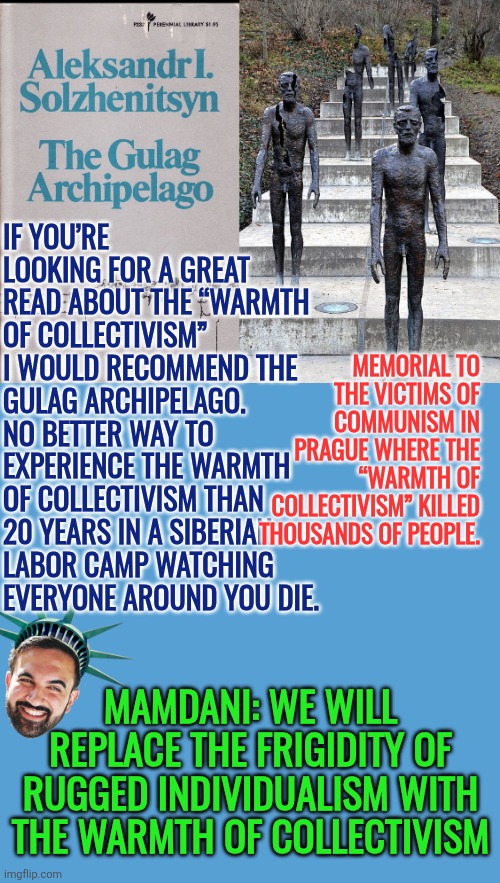 Mamdani: We will replace the frigidity of rugged individualism with the warmth of collectivism | IF YOU’RE LOOKING FOR A GREAT READ ABOUT THE “WARMTH OF COLLECTIVISM” I WOULD RECOMMEND THE GULAG ARCHIPELAGO. 
NO BETTER WAY TO EXPERIENCE THE WARMTH OF COLLECTIVISM THAN 20 YEARS IN A SIBERIAN LABOR CAMP WATCHING EVERYONE AROUND YOU DIE. MEMORIAL TO THE VICTIMS OF COMMUNISM IN PRAGUE WHERE THE “WARMTH OF COLLECTIVISM” KILLED THOUSANDS OF PEOPLE. MAMDANI: WE WILL REPLACE THE FRIGIDITY OF RUGGED INDIVIDUALISM WITH THE WARMTH OF COLLECTIVISM | image tagged in mamdani,communist socialist,freedom,nyc,democrat policies,collectivism | made w/ Imgflip meme maker