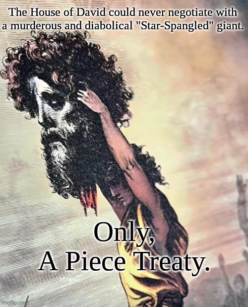 "The nations surrounded me, but, in the name of The Lord I shall destroy them" | The House of David could never negotiate with
a murderous and diabolical "Star-Spangled" giant. Only,
A Piece Treaty. | made w/ Imgflip meme maker