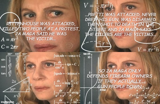 Chalk one up in the "MAGA is a death cult" column. | ...PRETTI WAS ATTACKED, NEVER
DREW HIS GUN, WAS DISARMED
THEN SHOT TO DEATH IN THE
STREET AND 2A MAGA SAYS
THE KILLERS ARE THE VICTIMS... RITTENHOUSE WAS ATTACKED,
KILLED TWO PEOPLE AT A PROTEST,
2A MAGA SAID HE WAS
THE VICTIM... SO 2A MAGA ONLY
DEFENDS FIREARM OWNERS
IF THEY ACTUALLY
GUN PEOPLE DOWN | image tagged in calculating meme,maga,death cult,scumbags | made w/ Imgflip meme maker