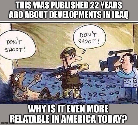Don't shoot | THIS WAS PUBLISHED 22 YEARS AGO ABOUT DEVELOPMENTS IN IRAQ; WHY IS IT EVEN MORE RELATABLE IN AMERICA TODAY? | image tagged in don't shoot,relatable,cameras,cops | made w/ Imgflip meme maker
