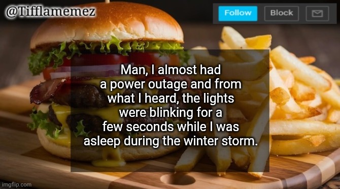 There was a power outage in the other areas near me tho.... | Man, I almost had a power outage and from what I heard, the lights were blinking for a few seconds while I was asleep during the winter storm. | image tagged in tifflamemez burger and fries announcement template,no power outage in my area | made w/ Imgflip meme maker