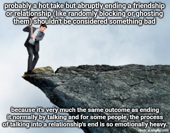 man breaking cliff | probably a hot take but abruptly ending a friendship
or relationship (like randomly blocking or ghosting
them) shouldn't be considered something bad; because it's very much the same outcome as ending it normally by talking and for some people, the process of talking into a relationship's end is so emotionally heavy. | image tagged in man breaking cliff | made w/ Imgflip meme maker