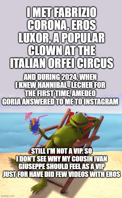 facts | I MET FABRIZIO CORONA, EROS LUXOR, A POPULAR CLOWN AT THE ITALIAN ORFEI CIRCUS; AND DURING 2024, WHEN I KNEW HANNIBAL_LECHER FOR THE FIRST TIME, AMEDEO GORIA ANSWERED TO ME TO INSTAGRAM; STILL I'M NOT A VIP. SO I DON'T SEE WHY MY COUSIN IVAN GIUSEPPE SHOULD FEEL AS A VIP JUST FOR HAVE DID FEW VIDEOS WITH EROS | image tagged in kermit vacation | made w/ Imgflip meme maker