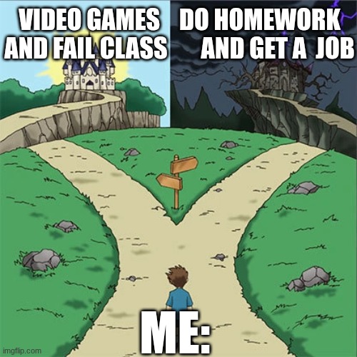 hardest choice of my life ? | VIDEO GAMES    DO HOMEWORK
AND FAIL CLASS       AND GET A  JOB; ME: | image tagged in dramatic crossroads,hell,wtf,video games | made w/ Imgflip meme maker