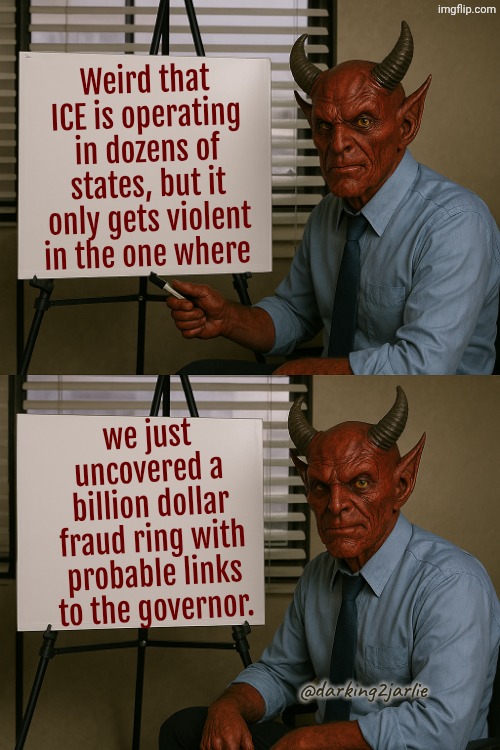Nothing fishy. Just coincidence. | Weird that ICE is operating in dozens of states, but it only gets violent in the one where; we just uncovered a billion dollar fraud ring with probable links to the governor. @darking2jarlie | image tagged in satan explains,minnesota,democrats,liberals | made w/ Imgflip meme maker