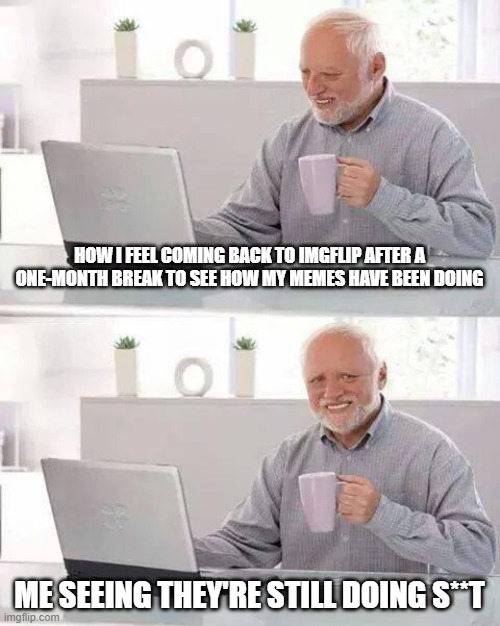 tbh i might come but ye ig idk yet | HOW I FEEL COMING BACK TO IMGFLIP AFTER A ONE-MONTH BREAK TO SEE HOW MY MEMES HAVE BEEN DOING; ME SEEING THEY'RE STILL DOING S**T | image tagged in memes,hide the pain harold | made w/ Imgflip meme maker