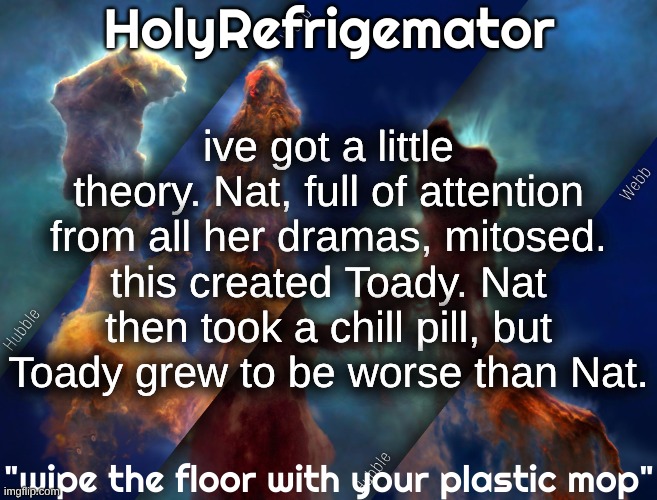 is shakespeare really dead? | ive got a little theory. Nat, full of attention from all her dramas, mitosed. this created Toady. Nat then took a chill pill, but Toady grew to be worse than Nat. | image tagged in holyrefrigemator temp | made w/ Imgflip meme maker