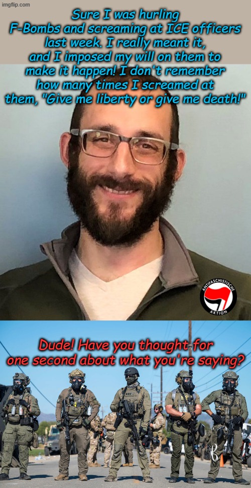 Let alone thought about what you were doing? | Sure I was hurling F-Bombs and screaming at ICE officers last week. I really meant it, and I imposed my will on them to make it happen! I don't remember how many times I screamed at them, "Give me liberty or give me death!"; Dude! Have you thought for one second about what you're saying? | image tagged in alex pretti,masked ice agents trump's secret police gestapo anti-american | made w/ Imgflip meme maker