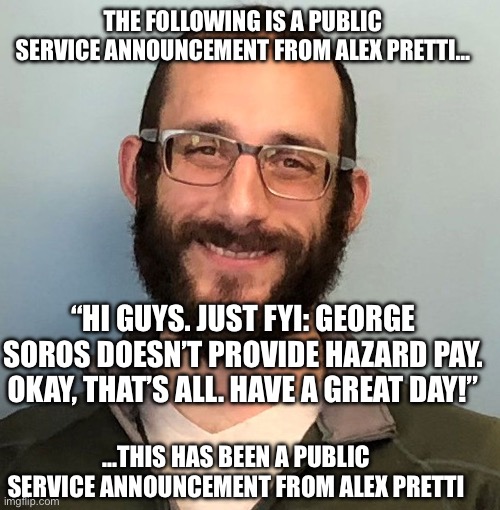 Alex Pretti | THE FOLLOWING IS A PUBLIC SERVICE ANNOUNCEMENT FROM ALEX PRETTI…; “HI GUYS. JUST FYI: GEORGE SOROS DOESN’T PROVIDE HAZARD PAY. OKAY, THAT’S ALL. HAVE A GREAT DAY!”; …THIS HAS BEEN A PUBLIC SERVICE ANNOUNCEMENT FROM ALEX PRETTI | image tagged in alex pretti | made w/ Imgflip meme maker