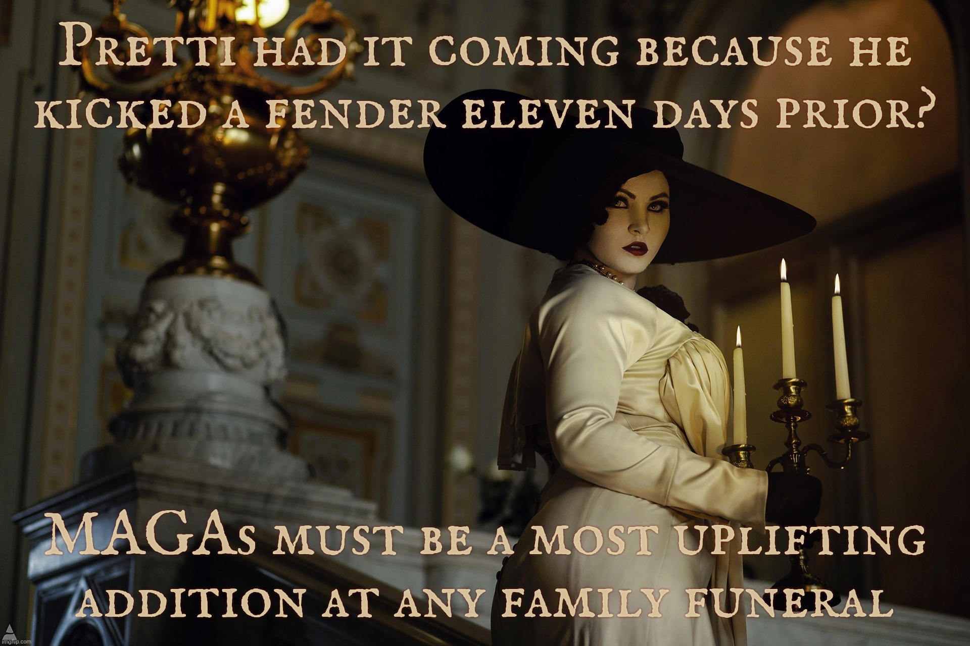 The same MAGAts who defend Kylie Rittenhouse say that Alex Pretti deserve to get murdered for kicking a tail light | Pretti had it coming because he
kicked a fender eleven days prior? MAGAs must be a most uplifting addition at any family funeral | image tagged in lady dimitrescu,alex jeffrey pretti,minneapolis shooting,magats say he deserved it,for kicking the car,blood sucking vampires | made w/ Imgflip meme maker