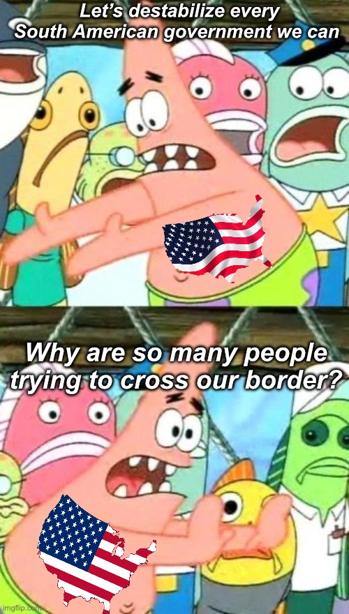 Ds and Rs both suck at foreign policy | Let’s destabilize every South American government we can; Why are so many people trying to cross our border? | image tagged in memes,put it somewhere else patrick,politics lol,government corruption,stupid people | made w/ Imgflip meme maker