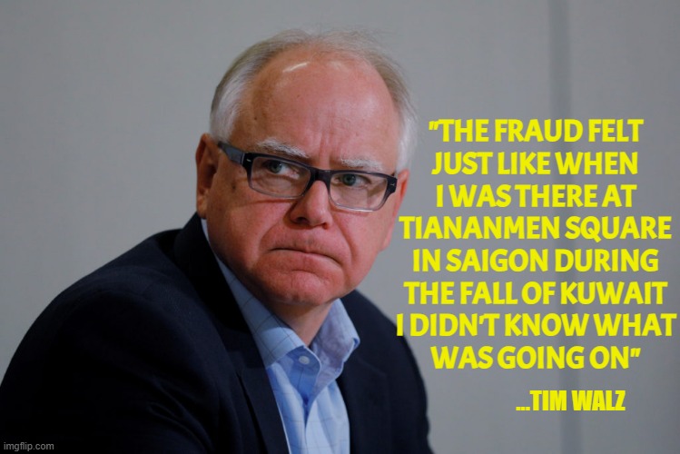 MN Governor Tim Walz | "THE FRAUD FELT
JUST LIKE WHEN
I WAS THERE AT
TIANANMEN SQUARE
IN SAIGON DURING
THE FALL OF KUWAIT
I DIDN'T KNOW WHAT
WAS GOING ON" ...TIM W | image tagged in mn governor tim walz | made w/ Imgflip meme maker