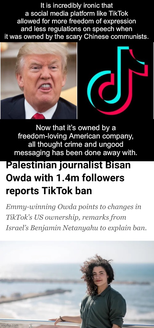 TikTok is now an America-backed propaganda outlet for Israel. | It is incredibly ironic that a social media platform like TikTok allowed for more freedom of expression and less regulations on speech when it was owned by the scary Chinese communists. Now that it’s owned by a freedom-loving American company, all thought crime and ungood messaging has been done away with. | image tagged in tiktok,donald trump,palestine,israel,censorship,1984 | made w/ Imgflip meme maker