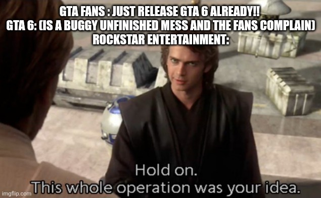 JUST FUCKING WAIT... THERES PROBABLY A GOOD REASON WHY ITS DELAYED | GTA FANS : JUST RELEASE GTA 6 ALREADY!! 
GTA 6: (IS A BUGGY UNFINISHED MESS AND THE FANS COMPLAIN)

ROCKSTAR ENTERTAINMENT: | image tagged in hold on this whole operation was your idea | made w/ Imgflip meme maker