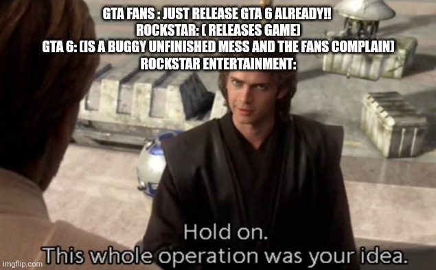JUST FUCKING WAIT... THERES PROBABLY A GOOD REASON WHY ITS DELAYED | GTA FANS : JUST RELEASE GTA 6 ALREADY!! 
ROCKSTAR: ( RELEASES GAME)
GTA 6: (IS A BUGGY UNFINISHED MESS AND THE FANS COMPLAIN)

ROCKSTAR ENTERTAINMENT: | image tagged in hold on this whole operation was your idea | made w/ Imgflip meme maker