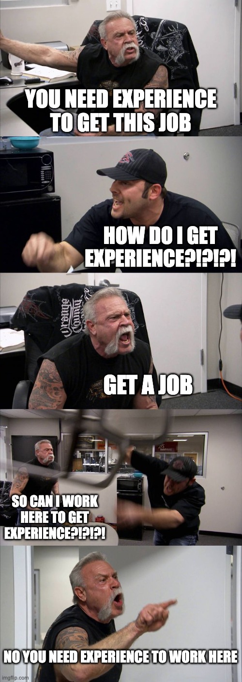 Experience | YOU NEED EXPERIENCE TO GET THIS JOB; HOW DO I GET EXPERIENCE?!?!?! GET A JOB; SO CAN I WORK HERE TO GET EXPERIENCE?!?!?! NO YOU NEED EXPERIENCE TO WORK HERE | image tagged in memes,american chopper argument | made w/ Imgflip meme maker