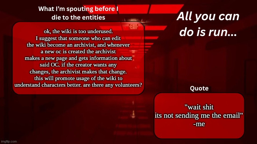 post this to anyone you can find | ok, the wiki is too underused. I suggest that someone who can edit the wiki become an archivist, and whenever a new oc is created the archivist makes a new page and gets information about said OC. if the creator wants any changes, the archivist makes that change. this will promote usage of the wiki to understand characters better. are there any volunteers? "wait shit its not sending me the email"
-me | image tagged in woshua announcement temp | made w/ Imgflip meme maker