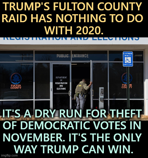 Trump's Fulton Cty raid, a dry run for Election Disruption 11/26 | TRUMP'S FULTON COUNTY 
RAID HAS NOTHING TO DO 
WITH 2020. IT'S A DRY RUN FOR THEFT 
OF DEMOCRATIC VOTES IN 
NOVEMBER. IT'S THE ONLY 
WAY TRUMP CAN WIN. | image tagged in trump's fulton cty raid a dry run for election disruption 11/26,trump,rigged elections,electino 2026 | made w/ Imgflip meme maker