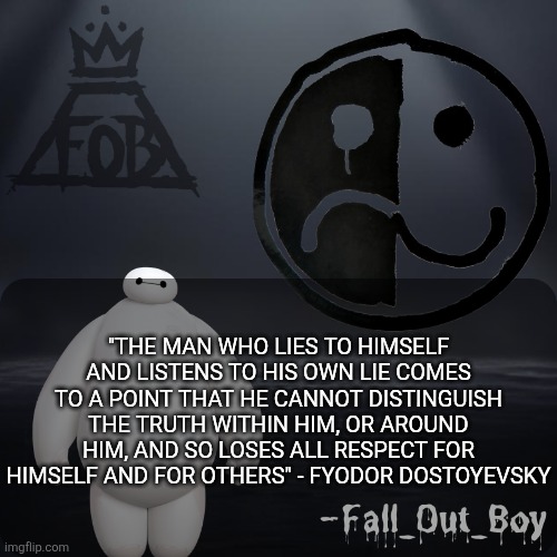 (Sam: is this directed towards me?) | "THE MAN WHO LIES TO HIMSELF AND LISTENS TO HIS OWN LIE COMES TO A POINT THAT HE CANNOT DISTINGUISH THE TRUTH WITHIN HIM, OR AROUND HIM, AND SO LOSES ALL RESPECT FOR HIMSELF AND FOR OTHERS" - FYODOR DOSTOYEVSKY | image tagged in fall_out_boy 's announcement template | made w/ Imgflip meme maker
