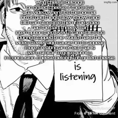 Maki is listening | why cheese belongs on grilled cheese: if there is a jjba video where it's the normal intros gay things slow it down and DIO can stop time then if the video had the part three villian interruption then every frame DIO's on during stopped time would make the video slower and cause him to appear more creating an effect that is very similar to gojo's infinity, in conclusion, cheese belongs on grilled cheese. | image tagged in maki is listening | made w/ Imgflip meme maker