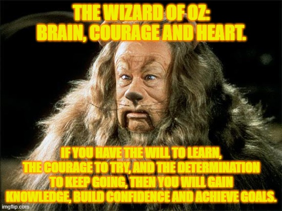 cowardly lion | THE WIZARD OF OZ:
BRAIN, COURAGE AND HEART. IF YOU HAVE THE WILL TO LEARN, THE COURAGE TO TRY, AND THE DETERMINATION TO KEEP GOING, THEN YOU WILL GAIN KNOWLEDGE, BUILD CONFIDENCE AND ACHIEVE GOALS. | image tagged in cowardly lion | made w/ Imgflip meme maker
