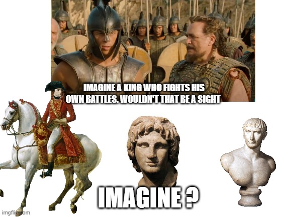 Blank White Template | IMAGINE A KING WHO FIGHTS HIS OWN BATTLES. WOULDN'T THAT BE A SIGHT; IMAGINE ? | image tagged in blank white template | made w/ Imgflip meme maker