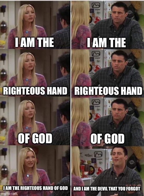 I am the righteous hand of god | I AM THE; I AM THE; RIGHTEOUS HAND; RIGHTEOUS HAND; OF GOD; OF GOD; I AM THE RIGHTEOUS HAND OF GOD; AND I AM THE DEVIL THAT YOU FORGOT | image tagged in phoebe joey | made w/ Imgflip meme maker