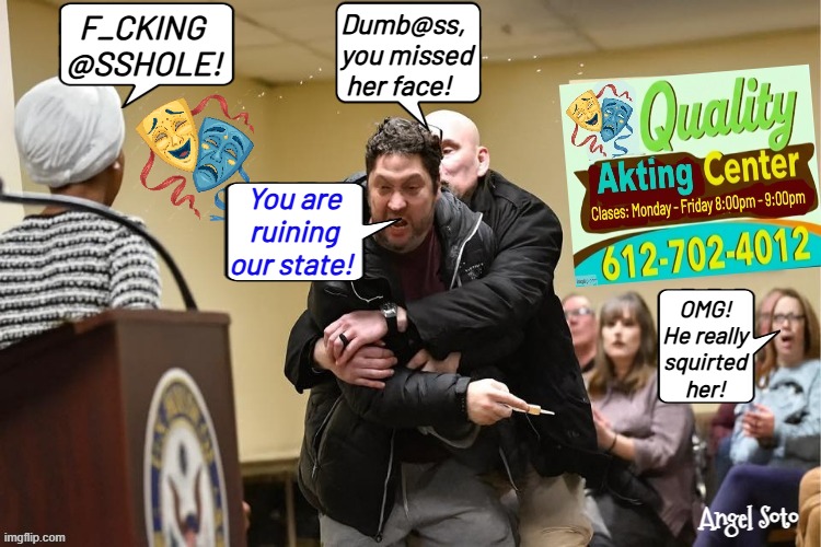 Ilhan Omar learned acting at Quality acting Center | Dumb@ss,
you missed
 her face! F_CKING
@SSHOLE! You are
ruining
our state! OMG!
He really
squirted
her! Angel Soto | image tagged in ilhan omar and her attacker at quality acting center,ilhan omar,acting,fake,democrats,fraud | made w/ Imgflip meme maker