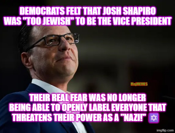 Dems hate jews | DEMOCRATS FELT THAT JOSH SHAPIRO WAS "TOO JEWISH" TO BE THE VICE PRESIDENT; MajMEMES; THEIR REAL FEAR WAS NO LONGER BEING ABLE TO OPENLY LABEL EVERYONE THAT THREATENS THEIR POWER AS A "NAZI!" ✡️ | image tagged in josh shapiro,jews | made w/ Imgflip meme maker