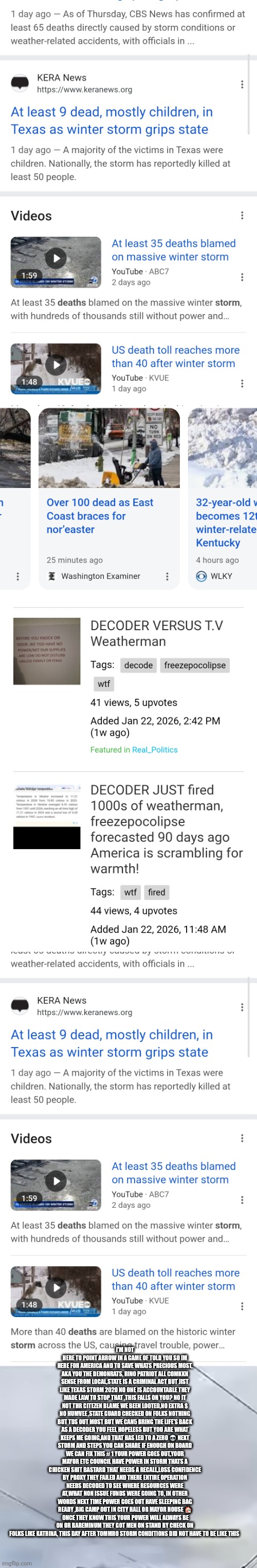 Decoder just fired mayors,governor's forcing them to care for you next storm | I'M NOT HERE TO POINT ARROW IN A GAME OF TOLD YOU SO IM HERE FOR AMERICA AND TO SAVE WHATS PRECIOUS MOST, AKA YOU THE DEMONRATS, RINO PATRIOT ALL COMKKN SENSE FROM LOCAL,STATE IS A CRIMINAL ACT BUT JIST LIKE TEXAS STORM 2020 NO ONE IS ACCOUNTABLE THEY MADE LAW TO STOP THAT ,THIS FALLS ON YOU? NO IT NOT THR CITEZEN BLAME WE BEEN LOOTED,NO EXTRA $ NO HUMVEE ,STATE GUARD CHECKED ON FOLKS NOTHING BUT TDS OUT MOST BUT WE CAN5 BRING THE LIFE'S BACK AS A DECODER YOU FEEL HOPELESS BUT YOU ARE WHAT KEEPS ME GOING,AND THAT HAS LED TO A ZERO 💀 NEXT STORM AND STEPS YOU CAN SHARE IF ENOUGH ON BOARD WE CAN FIX THIS # 1 YOUR POWER GOES OUT,YOUR MAYOR ETC COUNCIL HAVE POWER IN STORM THATS A CHICKEN SHIT BASTARD THAT NEEDS A RECALL,LOSS CONFIDENCE BY PROXY THEY FAILED AND THERE ENTIRE OPERATION NEEDS DECODED TO SEE WHERE RESOURCES WERE AT,WHAT NON ISSUE FUNDS WERE GOING TO, IN OTHER WORDS NEXT TIME POWER GOES OUT HAVE SLEEPING BAG READY ,BIG CAMP OUT IN CITY HALL OR MAYOR HOUSE 🏠  ONCE THEY KNOW THIS YOUR POWER WILL ALWAYS BE ON OR BAREMINUM THEY GOT MEN ON STAND BY CHECK ON FOLKS LIKE KATRINA, THIS DAY AFTER TOMMRO STORM CONDITIONS DID NOT HAVE TO BE LIKE THIS | image tagged in weather,real,leaders | made w/ Imgflip meme maker