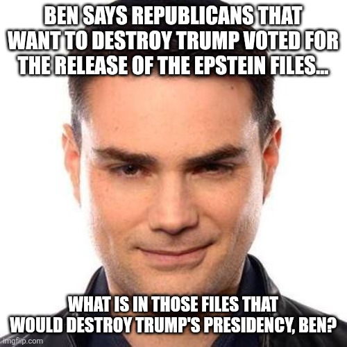 Tell us Ben | BEN SAYS REPUBLICANS THAT WANT TO DESTROY TRUMP VOTED FOR THE RELEASE OF THE EPSTEIN FILES... WHAT IS IN THOSE FILES THAT WOULD DESTROY TRUMP'S PRESIDENCY, BEN? | image tagged in trump,donald trump,maga,jeffrey epstein,epstein,nevertrump | made w/ Imgflip meme maker