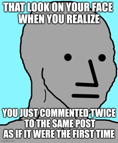 NPC | THAT LOOK ON YOUR FACE 
WHEN YOU REALIZE; YOU JUST COMMENTED TWICE
 TO THE SAME POST
AS IF IT WERE THE FIRST TIME | image tagged in memes,npc | made w/ Imgflip meme maker
