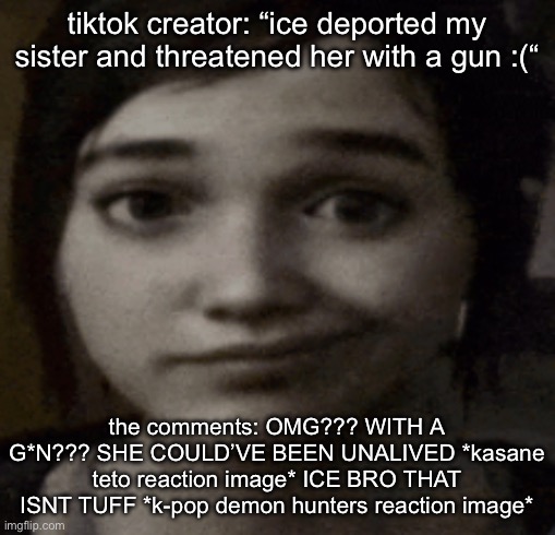 ellie | tiktok creator: “ice deported my sister and threatened her with a gun :(“; the comments: OMG??? WITH A G*N??? SHE COULD’VE BEEN UNALIVED *kasane teto reaction image* ICE BRO THAT ISNT TUFF *k-pop demon hunters reaction image* | image tagged in ellie | made w/ Imgflip meme maker