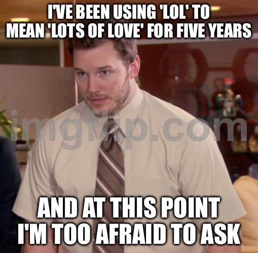 I'VE BEEN USING 'LOL' TO MEAN 'LOTS OF LOVE' FOR FIVE YEARS; AND AT THIS POINT I'M TOO AFRAID TO ASK | I'VE BEEN USING 'LOL' TO MEAN 'LOTS OF LOVE' FOR FIVE YEARS; AND AT THIS POINT I'M TOO AFRAID TO ASK | image tagged in memes,afraid to ask andy,lol,lolz,love,lolol | made w/ Imgflip meme maker