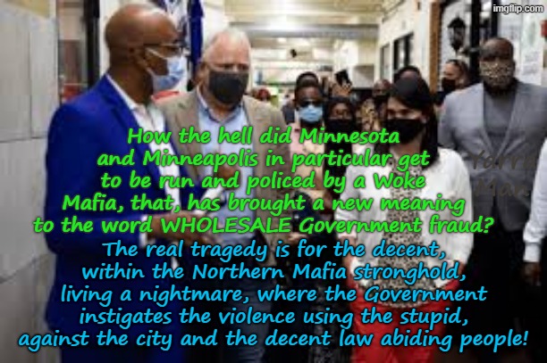 Not that they will EVER, be heard, but what about the DECENT living in a city and country, run by Somalian fraudsters? | How the hell did Minnesota and Minneapolis in particular get to be run and policed by a Woke Mafia, that, has brought a new meaning to the word WHOLESALE Government fraud? Yarra Man; The real tragedy is for the decent, within the Northern Mafia stronghold, living a nightmare, where the Government instigates the violence using the stupid, against the city and the decent law abiding people! | image tagged in woke frey tampon walz,minneapolis minnesota,ultra far left,illegal immigrant criminals,democrats self gratification by proxy | made w/ Imgflip meme maker