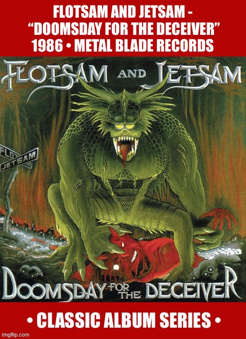The classic debut from these Arizona thrashers, featuring Jason Newsted on bass… | FLOTSAM AND JETSAM - 
“DOOMSDAY FOR THE DECEIVER”
1986 • METAL BLADE RECORDS | image tagged in heavy metal,flotsam and jetsam,doomsday for the deceiver,classic album series,speed metal,thrash metal | made w/ Imgflip meme maker