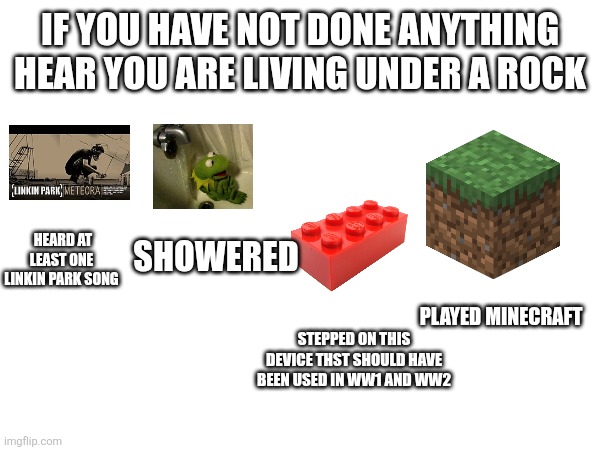 Real | IF YOU HAVE NOT DONE ANYTHING HEAR YOU ARE LIVING UNDER A ROCK; HEARD AT LEAST ONE LINKIN PARK SONG; SHOWERED; PLAYED MINECRAFT; STEPPED ON THIS DEVICE THST SHOULD HAVE BEEN USED IN WW1 AND WW2 | image tagged in living under a rock | made w/ Imgflip meme maker