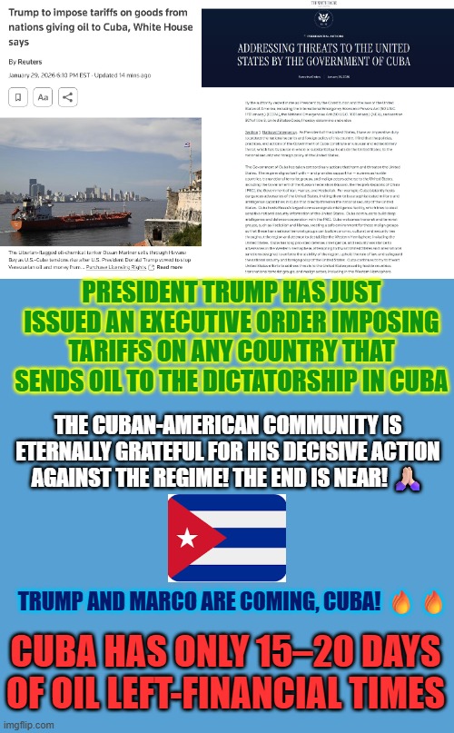 President Trump has just issued an executive order imposing tariffs on any country that sends oil to the dictatorship in Cuba | PRESIDENT TRUMP HAS JUST ISSUED AN EXECUTIVE ORDER IMPOSING TARIFFS ON ANY COUNTRY THAT SENDS OIL TO THE DICTATORSHIP IN CUBA; THE CUBAN-AMERICAN COMMUNITY IS ETERNALLY GRATEFUL FOR HIS DECISIVE ACTION AGAINST THE REGIME! THE END IS NEAR! 🙏🏻; TRUMP AND MARCO ARE COMING, CUBA! 🔥🔥; CUBA HAS ONLY 15–20 DAYS OF OIL LEFT-FINANCIAL TIMES | image tagged in executive order trump,cuba,communism,national security,marco rubio,trump | made w/ Imgflip meme maker